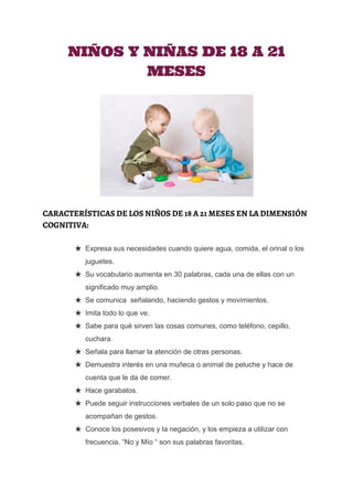 
NIÑOS Y NIÑAS DE 18 A 21
MESES
CARACTERÍSTICAS DE LOS NIÑOS DE 18 A 21 MESES EN LA DIMENSIÓN
COGNITIVA:
★ Expresa sus necesidades cuando quiere agua, comida, el orinal o los 
juguetes. 
★ Su vocabulario aumenta en 30 palabras, cada una de ellas con un 
significado muy amplio. 
★ Se comunica  señalando, haciendo gestos y movimientos. 
★ Imita todo lo que ve. 
★ Sabe para qué sirven las cosas comunes, como teléfono, cepillo, 
cuchara. 
★ Señala para llamar la atención de otras personas. 
★ Demuestra interés en una muñeca o animal de peluche y hace de 
cuenta que le da de comer. 
★ Hace garabatos. 
★ Puede seguir instrucciones verbales de un solo paso que no se 
acompañan de gestos. 
★ Conoce los posesivos y la negación, y los empieza a utilizar con 
frecuencia. “No y Mío “ son sus palabras favoritas.
 