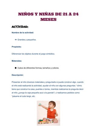  
NIÑOS Y NIÑAS DE 21 A 24
MESES
ACTIVIDAD:
 
Nombre de la actividad: 
 
➔ Grandes y pequeños. 
 
Propósito: 
  
Diferenciar los objetos durante el juego simbólico. 
 
Materiales: 
● Cubos de diferentes formas, tamaños y colores.
Descripción: 
 
Presentar al niño diversos materiales y preguntarle si puede construir algo, cuando 
el niño está realizando la actividad, ayudar al niño con algunas preguntas: “cómo 
tiene que construir la casa, puentes o torres, mientras realizamos la pregunta decir 
al niño ¿pongo la caja pequeña azul o la grande?, o realizamos pedidos como: 
“pásame el cubo largo, etc. 
 
 
 
 
 
 
 
 
