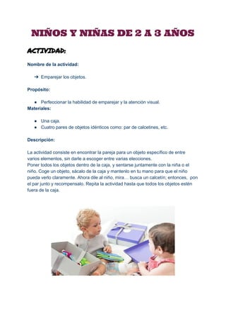  
NIÑOS Y NIÑAS DE 2 A 3 AÑOS
ACTIVIDAD:
Nombre de la actividad: 
 
➔ Emparejar los objetos. 
 
Propósito: 
 
● Perfeccionar la habilidad de emparejar y la atención visual. 
Materiales: 
 
● Una caja. 
● Cuatro pares de objetos idénticos como: par de calcetines, etc. 
 
Descripción: 
 
La actividad consiste en encontrar la pareja para un objeto específico de entre 
varios elementos, sin darle a escoger entre varias elecciones. 
Poner todos los objetos dentro de la caja, y sentarse juntamente con la niña o el 
niño. Coge un objeto, sácalo de la caja y mantenlo en tu mano para que el niño 
pueda verlo claramente. Ahora dile al niño, mira… busca un calcetín; entonces,  pon 
el par junto y recompensalo. Repita la actividad hasta que todos los objetos estén 
fuera de la caja.  
 
 
 
 
 
 
 
 
 
 
 
 
 
 
 
 
 
 