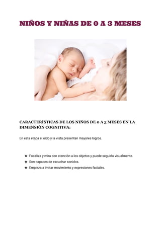  
NIÑOS Y NIÑAS DE 0 A 3 MESES
CARACTERÍSTICAS DE LOS NIÑOS DE 0 A 3 MESES EN LA 
DIMENSIÓN COGNITIVA: 
En esta etapa el oído y la vista presentan mayores logros.
★ Focaliza y mira con atención a los objetos y puede seguirlo visualmente.
★ Son capaces de escuchar sonidos.
★ Empieza a imitar movimiento y expresiones faciales.
 