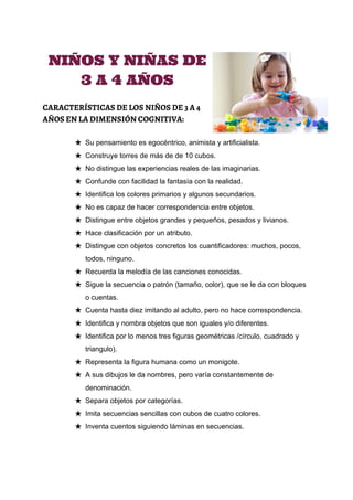  
 
NIÑOS Y NIÑAS DE
3 A 4 AÑOS
CARACTERÍSTICAS DE LOS NIÑOS DE 3 A 4
AÑOS EN LA DIMENSIÓN COGNITIVA:
★ Su pensamiento es egocéntrico, animista y artificialista. 
★ Construye torres de más de de 10 cubos. 
★ No distingue las experiencias reales de las imaginarias. 
★ Confunde con facilidad la fantasía con la realidad. 
★ Identifica los colores primarios y algunos secundarios. 
★ No es capaz de hacer correspondencia entre objetos. 
★ Distingue entre objetos grandes y pequeños, pesados y livianos. 
★ Hace clasificación por un atributo. 
★ Distingue con objetos concretos los cuantificadores: muchos, pocos, 
todos, ninguno. 
★ Recuerda la melodía de las canciones conocidas. 
★ Sigue la secuencia o patrón (tamaño, color), que se le da con bloques 
o cuentas. 
★ Cuenta hasta diez imitando al adulto, pero no hace correspondencia. 
★ Identifica y nombra objetos que son iguales y/o diferentes. 
★ Identifica por lo menos tres figuras geométricas /círculo, cuadrado y 
triangulo). 
★ Representa la figura humana como un monigote. 
★ A sus dibujos le da nombres, pero varía constantemente de 
denominación. 
★ Separa objetos por categorías. 
★ Imita secuencias sencillas con cubos de cuatro colores. 
★ Inventa cuentos siguiendo láminas en secuencias. 
 
