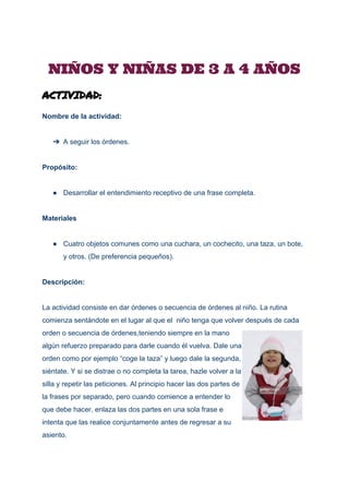  
 
NIÑOS Y NIÑAS DE 3 A 4 AÑOS 
ACTIVIDAD:
Nombre de la actividad: 
 
➔ A seguir los órdenes. 
 
Propósito: 
 
● Desarrollar el entendimiento receptivo de una frase completa. 
 
Materiales 
 
● Cuatro objetos comunes como una cuchara, un cochecito, una taza, un bote, 
y otros. (De preferencia pequeños). 
 
Descripción: 
 
La actividad consiste en dar órdenes o secuencia de órdenes al niño. La rutina 
comienza sentándote en el lugar al que el  niño tenga que volver después de cada 
orden o secuencia de órdenes,teniendo siempre en la mano 
algún refuerzo preparado para darle cuando él vuelva. Dale una 
orden como por ejemplo “coge la taza” y luego dale la segunda, 
siéntate. Y si se distrae o no completa la tarea, hazle volver a la 
silla y repetir las peticiones. Al principio hacer las dos partes de 
la frases por separado, pero cuando comience a entender lo 
que debe hacer, enlaza las dos partes en una sola frase e 
intenta que las realice conjuntamente antes de regresar a su 
asiento. 
 
