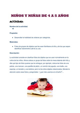  
NIÑOS Y NIÑAS DE 4 A 5 AÑOS
ACTIVIDAD:
Nombre de la actividad: 
➔  
 
Propósito: 
 
● Desarrollar la habilidad de ordenar por categorías. 
 
Materiales: 
 
● Fotos de grupos de objetos que les sean familiares al niño y de los que sepan 
identificar claramente cuál es su uso. 
 
Descripción: 
 
La actividad consiste en clasificar fotos de objetos que se usan normalmente en la 
rutina de los niños. Ahora coloca un grupo de fotos sobre la mesa delante del niño y 
dile qué tipo de fotos quieres que te entregue; por ejemplo, coloca las fotos de una 
pelota, una manzan, una pastilla de jabón, un camión de juguete, una toalla, una 
esponja, un tenedor y una bañera, pero no los otros objetos relacionados, llámale la 
atención sobre esas fotos y pregúntales: “¿qué más usamos en el baño?”... 
 
 
 
 
 
 
 
 
 
 
 
 
 
 