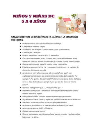  
 
NIÑOS Y NIÑAS DE
5 A 6 AÑOS
CARACTERÍSTICAS DE LOS NIÑOS DE 5 A 6 AÑOS EN LA DIMENSIÓN
COGNITIVA:
★ No tiene dominio claro de la concepción del tiempo. 
★ Completa un laberinto simple. 
★ Se interesa por el origen y utilidad de las cosas que le rodean. 
★ Clasifica por 3 atributos. 
★ Realiza seriaciones hasta de 10 ­ 12 elementos. 
★ Coloca varias cosas en orden tomando en consideración algunos de los 
siguientes criterios: tamaño, tonalidades de un color, grosor, peso o sonido. 
★ Cuenta por los menos hasta 20 objetos y dice cuántos hay. 
★ Establece correspondencia 1 a 1, comparando el número y la cantidad de 
elementos de manera correcta. 
★ Alrededor de los 5 años responde a la pregunta "¿por qué?" con 
explicaciones referidas a las características concretas de los objeto. Por 
ejemplo "¿Por qué los dos son rojos? Posteriormente, cerca de los 6 años su 
nivel es más abstracto, por ejemplo "¿por qué los dos tienen el mismo 
color?". 
★ Identifica "más grande que…", "más pequeño que..." 
★ Discrimina semejanzas y diferencias entre objetos tomando como criterio 
detalles de dichos objetos. 
★ Interpreta relaciones causales en sencillos fenómenos naturales. 
★ Sigue la trama de un cuento y repite con precisión una secuencia de hechos. 
★ Manifiesta un recuerdo claro de hechos y lugares remotos. 
★ Al dibujar o pintar siempre la idea precede a la obra sobre el papel. 
★ Arma rompecabezas de 20 a 30 piezas. 
★ Conoce elementos de tiempo. 
★ Ordena las cosas de las más pequeñas a las más grandes y señala cuál es 
la primera y la última. 
 