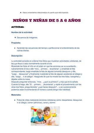  
★ Hace comentarios relacionados al cuento que está leyendo. 
NIÑOS Y NIÑAS DE 5 A 6 AÑOS
ACTIVIDAD:
Nombre de la actividad: 
 
➔ Secuencia de imágenes. 
 
Propósito: 
 
● Aprender las secuencias del tiempo y perfeccionar el entendimiento de las 
rutinas diarias. 
 
Descripción: 
 
La actividad consiste en ordenar tres fotos que muestran actividades cotidianas, de 
las que lleve a cabo normalmente durante el día. 
Muestrale las fotos al niño en el orden en que las acciones se va sucediendo 
rutinariamente el día o dile “mira… primero… levantarse”, y enséñale la foto 
correspondiente; luego enséñale la foto de alguien tomando desayuno y dile, 
“luego… desayunar” y finalmente muéstrale la foto de alguien asistiendo al colegio y 
dile, “luego… ir al colegio”. Asegúrate de que ha mirado las tres fotos, barajarlas y 
déjalas sobre la mesa.  
Después preguntar entonces, “mira… ¿qué va primero?, y haz que te la señala. 
Cuando lo haga, dile “Sí… primero...  ¡levantarse!, y repite el procedimiento con las 
otras dos fotos, preguntándole “¿qué haces después?... y así sucesivamente 
podemos estar incrementando el número cuando tenga más habilidad. 
 
Materiales: 
 
● Fotos de niños realizando acciones cotidianas como: despertarse, desayunar, 
ir al colegio, comer (almorzar), cenar y dormir. 
 
 
 
 
 
 
 
 