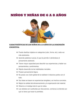  
 
 
NIÑOS Y NIÑAS DE 6 A 8 AÑOS
CARACTERÍSTICAS DE LOS NIÑOS DE 6 A 8 AÑOS EN LA DIMENSIÓN
COGNITIVA:
★ Puede clasificar objetos en categorías (color, forma, etc), cada vez 
más abstractos. 
★ Aprende palabras nuevas, lo que le permite ir abriéndose al 
pensamiento abstracto. 
★ Tienen mayor capacidad para describir sus experiencias y hablar sus 
pensamientos y sentimientos. 
★ Rápido desarrollo de las habilidades mentales. 
★ Poseen pensamiento lógica. 
★ No posee una visión global de la realidad ni relaciona partes con el 
todo. 
★ Sus ideas se basan en experiencias tangibles y en hechos concretos. 
★ Mejora la calidad del almacenamiento y la organización del material. 
★ Observa e investiga todo lo que le rodea. 
★ Las rabietas son sustituidas por discusiones, comienza a entender por 
qué no tiene que hacer lo prohibido. 
 