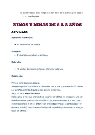  
★ Suele mezclar ideas imaginarias con datos de la realidad, pero poco a 
poco va aclarando.
NIÑOS Y NIÑAS DE 6 A 8 AÑOS
ACTIVIDAD:
Nombre de la actividad: 
 
➔ La seriación de los objetos. 
 
Propósito: 
● Evaluar el desarrollo en la seriación. 
 
Materiales: 
 
● 10 tablillas de madera de 1cm de diferencia cada una. 
 
Descripción: 
 
Primera parte: ​seriación simple. 
Se le entrega al niño el material en desorden, y se le pide que ordene las 10 tablitas 
por tamaños, del más chiquito al más grande, o viceversa.  
Segunda parte: ​seriación oculta. 
Se le explica al niño que ahora deberá observar las tablillas e ir entregando una por 
una al administrador en el orden establecido (ya sea empezando de la más chica o 
de la más grande), Y en ese orden serán ordenados detrás de la pantalla (es decir, 
de manera oculta), descubriendo el trabajo sólo cuando haya terminado de entregar 
todas las tablillas. 
 
 
 