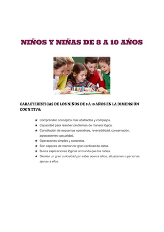  
 
 
 
 
NIÑOS Y NIÑAS DE 8 A 10 AÑOS
CARACTERÍSTICAS DE LOS NIÑOS DE 8 A 10 AÑOS EN LA DIMENSIÓN
COGNITIVA:
★ Comprenden conceptos más abstractos y complejos. 
★ Capacidad para resolver problemas de manera lógica. 
★ Constitución de esquemas operativos, reversibilidad, conservación, 
agrupaciones casualidad. 
★ Operaciones simples y concretas. 
★ Son capaces de memorizar gran cantidad de datos. 
★ Busca explicaciones lógicas al mundo que los rodea. 
★ Sienten un gran curiosidad por saber acerca sitios, situaciones o personas 
ajenas a ellos.
 
