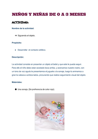  
NIÑOS Y NIÑAS DE 0 A 3 MESES
ACTIVIDAD:
Nombre de la actividad: 
 
➔ Siguiendo el objeto. 
 
Propósito: 
 
● Desarrollar  el contacto cefálico. 
 
Descripción: 
 
La actividad consiste en presentar un objeto al bebé y que este le pueda seguir. 
Para ello el niño debe estar acostado boca arriba, y acercamos nuestro rostro, con 
un tono de voz agudo le presentamos el juguete o la sonaja, luego lo animamos a 
girar la cabeza a ambos lados, procurando que realice seguimiento visual del objeto. 
 
Materiales: 
 
● Una sonaja. (De preferencia de color rojo).
 
 
 
 
 
 
 
 
 
 