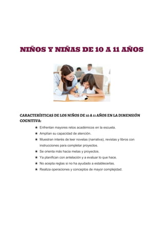  
 
 
 
 
NIÑOS Y NIÑAS DE 10 A 11 AÑOS
CARACTERÍSTICAS DE LOS NIÑOS DE 10 A 11 AÑOS EN LA DIMENSIÓN
COGNITIVA:
★ Enfrentan mayores retos académicos en la escuela. 
★ Amplían su capacidad de atención. 
★ Muestran interés de leer novelas (narrativa), revistas y libros con 
instrucciones para completar proyectos. 
★ Se orienta más hacia metas y proyectos. 
★ Ya planifican con antelación y a evaluar lo que hace. 
★ No acepta reglas si no ha ayudado a establecerlas. 
★ Realiza operaciones y conceptos de mayor complejidad.
 
