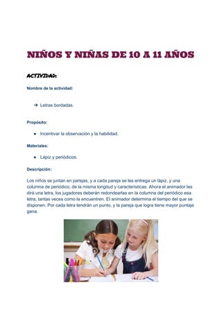  
NIÑOS Y NIÑAS DE 10 A 11 AÑOS
ACTIVIDAD:
Nombre de la actividad: 
 
 
➔ Letras bordadas. 
 
 
Propósito: 
 
● Incentivar la observación y la habilidad. 
 
Materiales: 
 
● Lápiz y periódicos. 
 
Descripción: 
 
Los niños se juntan en parejas, y a cada pareja se les entrega un lápiz, y una 
columna de periódico, de la misma longitud y características. Ahora el animador les 
dirá una letra, los jugadores deberán redondearlas en la columna del periódico esa 
letra, tantas veces como la encuentren. El animador determina el tiempo del que se 
disponen. Por cada letra tendrán un punto, y la pareja que logra tiene mayor puntaje 
gana. 
 
 
 
 
 
 
 
 
 
 
 
 
 