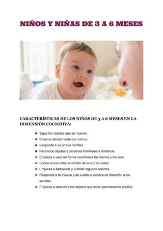  
NIÑOS Y NIÑAS DE 3 A 6 MESES
CARACTERÍSTICAS DE LOS NIÑOS DE 3 A 6 MESES EN LA 
DIMENSIÓN COGNITIVA:
★ Sigue los objetos que se mueven.
★ Observa atentamente los rostros.
★ Responde a su propio nombre.
★ Reconoce objetos y personas familiares a distancia. 
★ Empieza a usar en forma coordinada las manos y los ojos. 
★ Sonríe al escuchar el sonido de la voz de usted. 
★ Empieza a balbucear y a imitar algunos sonidos. 
★ Responde a la música y da vuelta la cabeza en dirección a los 
sonidos. 
★ Empieza a descubrir los objetos que están parcialmente ocultos.
 