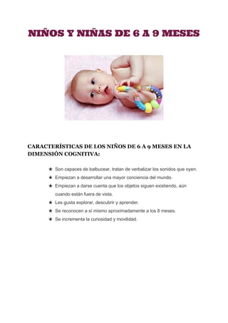  
NIÑOS Y NIÑAS DE 6 A 9 MESES
CARACTERÍSTICAS DE LOS NIÑOS DE 6 A 9 MESES EN LA 
DIMENSIÓN COGNITIVA:
★ Son capaces de balbucear, tratan de verbalizar los sonidos que oyen. 
★ Empiezan a desarrollar una mayor conciencia del mundo. 
★ Empiezan a darse cuenta que los objetos siguen existiendo, aún 
cuando están fuera de vista. 
★ Les gusta explorar, descubrir y aprender. 
★ Se reconocen a sí mismo aproximadamente a los 8 meses. 
★ Se incrementa la curiosidad y movilidad.
 