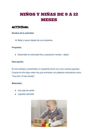 
NIÑOS Y NIÑAS DE 9 A 12
MESES 
ACTIVIDAD:
Nombre de la actividad: 
 
➔ Meter y sacar objetos de una recipiente. 
 
Propósito: 
 
● Desarrollar la motricidad fina y asociación nombre ­ objeto. 
 
Descripción: 
 
El niño sentado y presentarle un recipiente ancho con unos cuantos juguetes. 
Cuando el niño logra meter hay que animarles con palabras motivadoras como: 
“muy bien, lo has sacado”. 
 
Materiales: 
 
● Una caja de cartón. 
● Juguetes del bebé. 
 
 
 
 
 
 
 
 
 
 