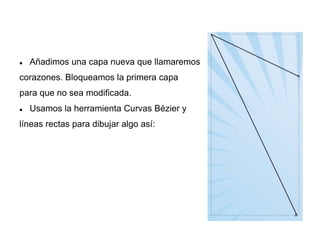  Añadimos una capa nueva que llamaremos
corazones. Bloqueamos la primera capa
para que no sea modificada.
 Usamos la herramienta Curvas Bézier y
líneas rectas para dibujar algo así:
 