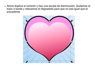  Ahora duplica el corazón y haz una escala de disminución. Quitamos el
trazo o borde y retocamos el degradado para que no sea igual que el
precedente.
 