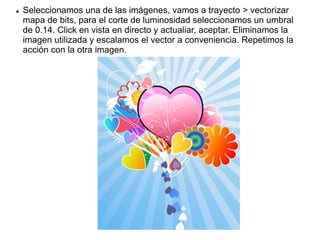  Seleccionamos una de las imágenes, vamos a trayecto > vectorizar
mapa de bits, para el corte de luminosidad seleccionamos un umbral
de 0.14. Click en vista en directo y actualiar, aceptar. Eliminamos la
imagen utilizada y escalamos el vector a conveniencia. Repetimos la
acción con la otra imagen.
 