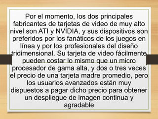 Por el momento, los dos principales
fabricantes de tarjetas de video de muy alto
nivel son ATI y NVIDIA, y sus dispositivos son
preferidos por los fanáticos de los juegos en
línea y por los profesionales del diseño
tridimensional. Su tarjeta de video fácilmente
pueden costar lo mismo que un micro
procesador de gama alta, y dos o tres veces
el precio de una tarjeta madre promedio, pero
los usuarios avanzados están muy
dispuestos a pagar dicho precio para obtener
un despliegue de imagen continua y
agradable
 