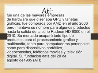 Ati:fue una de las mayores empresas
de hardware que diseñaba GPU y tarjetas
gráficas, fue comprada por AMD en el año 2006
pero mantuvo su nombre para algunos productos
hasta la salida de la serie Radeon HD 6000 en el
2010. Su mercado acaparó todo tipo de
productos para el procesamiento gráfico y
multimedia, tanto para computadoras personales,
como para dispositivos portátiles,
videoconsolas, teléfonos móviles y televisión
digital. Su fundación data del 20 de
agosto de1985 (ATI)
 