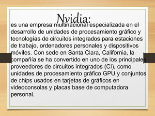 Nvidia:es una empresa multinacional especializada en el
desarrollo de unidades de procesamiento gráfico y
tecnologías de circuitos integrados para estaciones
de trabajo, ordenadores personales y dispositivos
móviles. Con sede en Santa Clara, California, la
compañía se ha convertido en uno de los principales
proveedores de circuitos integrados (CI), como
unidades de procesamiento gráfico GPU y conjuntos
de chips usados en tarjetas de gráficos en
videoconsolas y placas base de computadora
personal.
 