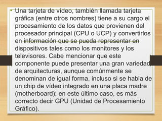 • Una tarjeta de vídeo, también llamada tarjeta
gráfica (entre otros nombres) tiene a su cargo el
procesamiento de los datos que provienen del
procesador principal (CPU o UCP) y convertirlos
en información que se pueda representar en
dispositivos tales como los monitores y los
televisores. Cabe mencionar que este
componente puede presentar una gran variedad
de arquitecturas, aunque comúnmente se
denominan de igual forma, incluso si se habla de
un chip de vídeo integrado en una placa madre
(motherboard); en este último caso, es más
correcto decir GPU (Unidad de Procesamiento
Gráfico).
 