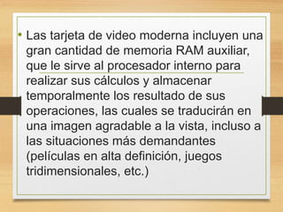 • Las tarjeta de video moderna incluyen una
gran cantidad de memoria RAM auxiliar,
que le sirve al procesador interno para
realizar sus cálculos y almacenar
temporalmente los resultado de sus
operaciones, las cuales se traducirán en
una imagen agradable a la vista, incluso a
las situaciones más demandantes
(películas en alta definición, juegos
tridimensionales, etc.)
 