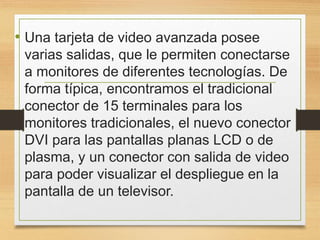 • Una tarjeta de video avanzada posee
varias salidas, que le permiten conectarse
a monitores de diferentes tecnologías. De
forma típica, encontramos el tradicional
conector de 15 terminales para los
monitores tradicionales, el nuevo conector
DVI para las pantallas planas LCD o de
plasma, y un conector con salida de video
para poder visualizar el despliegue en la
pantalla de un televisor.
 