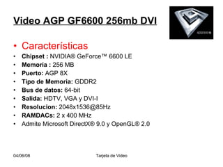 Video AGP GF6600 256mb DVI Características Chipset :  NVIDIA® GeForce™ 6600 LE  Memoria :  256 MB  Puerto:  AGP 8X  Tipo de Memoria:  GDDR2  Bus de datos:  64-bit  Salida:  HDTV, VGA y DVI-I  Resolucion:  [email_address] RAMDACs:  2 x 400 MHz  Admite Microsoft DirectX® 9.0 y OpenGL® 2.0 