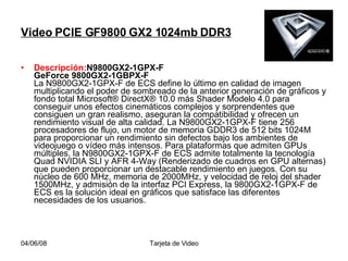 Video PCIE GF9800 GX2 1024mb DDR3 Descripción: N9800GX2-1GPX-F  GeForce 9800GX2-1GBPX-F  La N9800GX2-1GPX-F de ECS define lo último en calidad de imagen multiplicando el poder de sombreado de la anterior generación de gráficos y fondo total Microsoft® DirectX® 10.0 más Shader Modelo 4.0 para conseguir unos efectos cinemáticos complejos y sorprendentes que consiguen un gran realismo, aseguran la compatibilidad y ofrecen un rendimiento visual de alta calidad. La N9800GX2-1GPX-F tiene 256 procesadores de flujo, un motor de memoria GDDR3 de 512 bits 1024M para proporcionar un rendimiento sin defectos bajo los ambientes de videojuego o vídeo más intensos. Para plataformas que admiten GPUs múltiples, la N9800GX2-1GPX-F de ECS admite totalmente la tecnología Quad NVIDIA SLI y AFR 4-Way (Renderizado de cuadros en GPU alternas) que pueden proporcionar un destacable rendimiento en juegos. Con su núcleo de 600 MHz, memoria de 2000MHz, y velocidad de reloj del shader 1500MHz, y admisión de la interfaz PCI Express, la 9800GX2-1GPX-F de ECS es la solución ideal en gráficos que satisface las diferentes necesidades de los usuarios.  