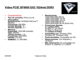 Video PCIE GF9800 GX2 1024mb DDR3 Características: Tipo de conexión:  PCIe 2.0 x16  Chip gráfico  Denominación:  NVIDIA® GeForce™ 9800GX  Frecuencia:  600 MHz Versión DirectX:  10 Versión OpenGL:  2.1  Memoria  Capacidad:  1024 MB (incluida) Tipo:  GDDR3 Tiempo acceso:  1 ns Frecuencia:  2000 MHz Interfaz:  512 bits  RAMDAC:  2 x 400 MHz  Resoluciones  1024x768x32Bit 200 Hz 1280x1024x32Bit 170 Hz 1600x1200x32Bit 120 Hz 2048x1536x32Bit 85 Hz 2560x1600x32Bit 60 Hz (Dual Link)  Conexiones directas  2 x salida/s DVI-I de ellas 2 x con HDCP de ellas 2 x Dual Link 1 x salida/s S-Video   Compatible con:  Windows 2000, Windows XP, Windows Vista  Particularidades:  Compatible con SLI  Observaciones:  Con disipador y ventilador  Más información:  Es compatible con DirectX 10, OpenGL 2.1 y HDCP  