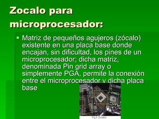 Zocalo para microprocesador:   Matriz de pequeños agujeros (zócalo) existente en una placa base donde encajan, sin dificultad, los pines de un microprocesador; dicha matriz, denominada Pin grid array o simplemente PGA, permite la conexión entre el microprocesador y dicha placa base 