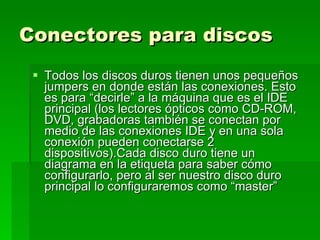 Conectores para discos   Todos los discos duros tienen unos pequeños jumpers en donde están las conexiones. Esto es para “decirle” a la máquina que es el IDE principal (los lectores ópticos como CD-ROM, DVD, grabadoras también se conectan por medio de las conexiones IDE y en una sola conexión pueden conectarse 2 dispositivos).Cada disco duro tiene un diagrama en la etiqueta para saber cómo configurarlo, pero al ser nuestro disco duro principal lo configuraremos como “master”  
