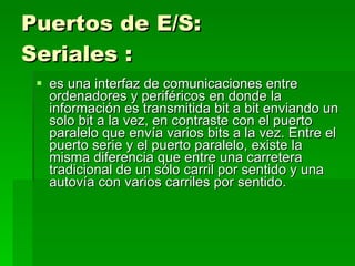 Puertos de E/S: Seriales   : es una interfaz de comunicaciones entre ordenadores y periféricos en donde la información es transmitida bit a bit enviando un solo bit a la vez, en contraste con el puerto paralelo que envía varios bits a la vez. Entre el puerto serie y el puerto paralelo, existe la misma diferencia que entre una carretera tradicional de un sólo carril por sentido y una autovía con varios carriles por sentido. 