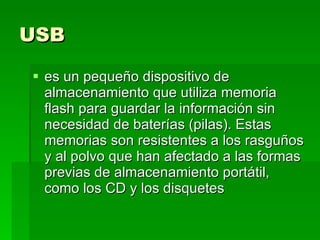 USB   es un pequeño dispositivo de almacenamiento que utiliza memoria flash para guardar la información sin necesidad de baterías (pilas). Estas memorias son resistentes a los rasguños y al polvo que han afectado a las formas previas de almacenamiento portátil, como los CD y los disquetes  