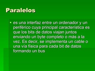 Paralelos   es una interfaz entre un ordenador y un periférico cuya principal característica es que los bits de datos viajan juntos enviando un byte completo o más a la vez. Es decir, se implementa un cable o una vía física para cada bit de datos formando un bus  