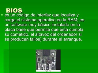 BIOS   es un código de interfaz que localiza y carga el sistema operativo en la RAM; es un software muy básico instalado en la placa base que permite que ésta cumpla su cometido. el altavoz del ordenador si se producen fallos) durante el arranque. 