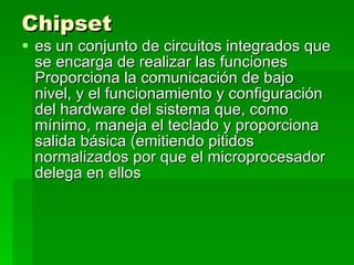 Chipset   es un conjunto de circuitos integrados que se encarga de realizar las funciones Proporciona la comunicación de bajo nivel, y el funcionamiento y configuración del hardware del sistema que, como mínimo, maneja el teclado y proporciona salida básica (emitiendo pitidos normalizados por que el microprocesador delega en ellos  