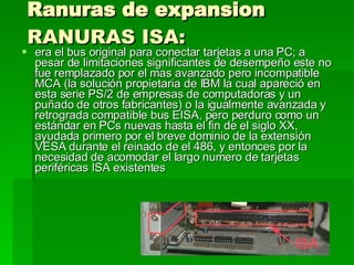 Ranuras de expansion  RANURAS ISA:   era el bus original para conectar tarjetas a una PC; a pesar de limitaciones significantes de desempeño este no fue remplazado por el mas avanzado pero incompatible MCA (la solución propietaria de IBM la cual apareció en esta serie PS/2 de empresas de computadoras y un puñado de otros fabricantes) o la igualmente avanzada y retrograda compatible bus EISA, pero perduro como un estándar en PCs nuevas hasta el fin de el siglo XX, ayudada primero por el breve dominio de la extensión VESA durante el reinado de el 486, y entonces por la necesidad de acomodar el largo numero de tarjetas periféricas ISA existentes  