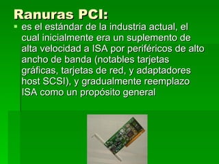 Ranuras PCI:   es el estándar de la industria actual, el cual inicialmente era un suplemento de alta velocidad a ISA por periféricos de alto ancho de banda (notables tarjetas gráficas, tarjetas de red, y adaptadores host SCSI), y gradualmente reemplazo ISA como un propósito general  