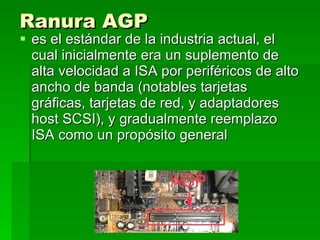 Ranura AGP   es el estándar de la industria actual, el cual inicialmente era un suplemento de alta velocidad a ISA por periféricos de alto ancho de banda (notables tarjetas gráficas, tarjetas de red, y adaptadores host SCSI), y gradualmente reemplazo ISA como un propósito general  