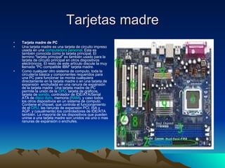 Tarjetas madre Tarjeta madre de PC Una tarjeta madre es una tarjeta de circuito impreso usada en una  computadora   personal . Esta es también conocida como la tarjeta principal. El termino "tarjeta principal" es también usado para la tarjeta de circuito principal en otros dispositivos electrónicos. El resto de este artículo discute la muy llamada "PC compatible IBM" tarjeta madre.  Como cualquier otro sistema de computo, toda la circuitería básica y componentes requeridos para una PC para funcionar se monta cualquiera directamente en la tarjeta madre o en una tarjeta de expansión  enchufada en una ranura de expansión de la tarjeta madre. Una tarjeta madre de PC permite la unión de la  CPU , tarjeta de gráficos, tarjeta de  sonido , controlador de IDE/ATA/Serial ATA de  disco duro , memoria ( RAM ), y caso todos los otros dispositivos en un sistema de computo. Contiene el chipset, que controla el funcionamiento de el  CPU , las ranuras de expansión PCI, ISA y AGP, y (usualmente) los controladores de IDE/ATA también. La mayoría de los dispositivos que pueden unirse a una tarjeta madre son unidos via uno o mas ranuras de expansión o enchufes. 