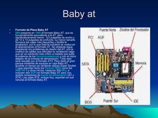 Baby at Formato de Placa Baby AT  IBM  presenta en  1985  el formato Baby AT, que es funcionalmente equivalente a la AT, pero significativamente menor : 8,5 pulgadas de ancho y de 10 a 13 pulgadas de profundo. su menor tamaño favorece las cajas más pequeñas y facilita la ampliación, por lo que toda la industria se vuelca en él abandonando el formato AT. No obstante sigue heredando los problemas de diseño del AT, con la multitud de cables que dificultan la ventilación (algo que se va volviendo más crítico a medida que sube la potencia de los  microprocesadores ) y con el micro alejado de la entrada de alimentación. Todo esto será resuelto por el formato ATX. Pero dado el gran parque existente de equipos en caja Baby AT, durante un tiempo se venderán placas Super Socket 7 (que soportan tanto los  Pentium MMX  como los  AMD K6 II  y otros micros, hasta los 500  Mhz , e incluyen slot  AGP ) en formato Baby AT pero con ambos conectores de  fuente de alimentación  (AT y ATX). Las cajas ATX, incluso hoy, soportan en sus ranuras el formato Baby AT.  