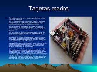 Tarjetas madre No todos los sistemas tienen una tarjeta madre en el sentido estricto de la palabra. En algunos sistemas, los componentes que por lo regular se encuentran en una tarjeta madre, se ubican en una tarjeta adaptadora de expansión conectada a una ranura. En estos sistemas, la tarjeta con las ranuras se denomina plano posterior, en vez de tarjeta madre. A los sistemas que usan este tipo de construcción se les llama sistema de plano posterior. Un plano posterior activo significa que la tarjeta principal del plano posterior contiene el control del bus y además, por lo regular, otros circuitos. Los diseños de sistema de tarjeta madre y de plano posterior tiene tantas ventajas como desventajas. La mayoría de las computadoras personales originales se diseñaron como plano posteriores a finales de los años setenta. Apple e IBM cambiaron el mercado a la ahora tradicional tarjeta madre con un tipo de diseño de ranura, ya que este tipo de sistema generalmente es mas barato que producir en masa, que uno con el diseño de plano posterior. El procesador actualizable representa otro clavo en el ataúd de los diseños de plano posterior. Intel ha diseñado todos sus procesadores 486, Pentium MMX y Pentium Pro para que sean actualizables en el futuro a procesadores más rápidos (en ocasiones llamados over drive), simplemente intercambiando (o agregando) el nuevo chip de procesador. Cambiar sólo el chip de procesador por uno más rápido es una de las formas más sencillas y en general más costeables de hacer actualizaciones sin cambiar toda la tarjeta. 