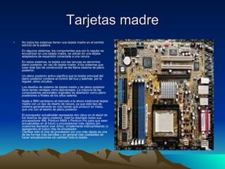 Tarjetas madre No todos los sistemas tienen una tarjeta madre en el sentido estricto de la palabra. En algunos sistemas, los componentes que por lo regular se encuentran en una tarjeta madre, se ubican en una tarjeta adaptadora de expansión conectada a una ranura. En estos sistemas, la tarjeta con las ranuras se denomina plano posterior, en vez de tarjeta madre. A los sistemas que usan este tipo de construcción se les llama sistema de plano posterior. Un plano posterior activo significa que la tarjeta principal del plano posterior contiene el control del bus y además, por lo regular, otros circuitos. Los diseños de sistema de tarjeta madre y de plano posterior tiene tantas ventajas como desventajas. La mayoría de las computadoras personales originales se diseñaron como plano posteriores a finales de los años setenta. Apple e IBM cambiaron el mercado a la ahora tradicional tarjeta madre con un tipo de diseño de ranura, ya que este tipo de sistema generalmente es mas barato que producir en masa, que uno con el diseño de plano posterior. El procesador actualizable representa otro clavo en el ataúd de los diseños de plano posterior. Intel ha diseñado todos sus procesadores 486, Pentium MMX y Pentium Pro para que sean actualizables en el futuro a procesadores más rápidos (en ocasiones llamados over drive), simplemente intercambiando (o agregando) el nuevo chip de procesador. Cambiar sólo el chip de procesador por uno más rápido es una de las formas más sencillas y en general más costeables de hacer actualizaciones sin cambiar toda la tarjeta. 