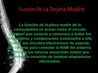 La función de la placa madre de la
computadora es actuar como el circuito
principal que conecta y comunica a todos los
dispositivos y componentes conectados a ella.
Como los circuitos electrónicos de soporte,
las ranuras para conectar la RAM del sistema,
la ROM y las ranuras especiales (slots) que
permiten la conexión de tarjetas adaptadoras
adicionales.
 