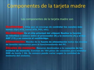 Los componentes de la tarjeta madre son
Southbridge: Chip que se encarga de controlar los canales más
lentos (tipo ATA, serial ATA, PCI, etc).
Northbridge: Es el chip principal del chipset. Realiza la función
de interface o enlace entre el procesador (9) y la memoria (4) y el bus
AGP (13) y se conecta al southbridge.
Alimentación: Recibe de la fuente de alimentación todos los niveles
de tensión necesarios para el funcionamiento del PC.
Zócalos de memoria: Ranuras destinadas a la conexión de los
módulos de memoria. Constan de 184 pines de conexión para módulos
DDR de hasta 1 Gb. Su número puede variar según la cantidad de
memoria del sistema.
Componentes de la tarjeta madre
 
