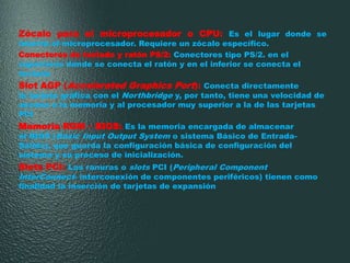 Zócalo para el microprocesador o CPU: Es el lugar donde se
inserta el microprocesador. Requiere un zócalo específico.
Conectores de teclado y ratón PS/2: Conectores tipo PS/2. en el
superiores donde se conecta el ratón y en el inferior se conecta el
teclado
Slot AGP (Accelerated Graphics Port): Conecta directamente
la tarjeta gráfica con el Northbridge y, por tanto, tiene una velocidad de
acceso a la memoria y al procesador muy superior a la de las tarjetas
PCI
Memoria ROM – BIOS: Es la memoria encargada de almacenar
el BIOS (Basic Input Output System o sistema Básico de Entrada-
Salida), que guarda la configuración básica de configuración del
sistema y su proceso de inicialización.
Slots PCI: Las ranuras o slots PCI (Peripheral Component
InterConnect- interconexión de componentes periféricos) tienen como
finalidad la inserción de tarjetas de expansión
 