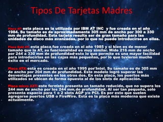 Tipos De Tarjetas Madres
Placa AT: esta placa es la utilizada por IBM AT INC y fue creada en el año
1984. Su tamaño es de aproximadamente 305 mm de ancho por 300 a 330
mm de profundidad. Esta tarjeta resulta ser de gran tamaño para las
unidades de disco más avanzadas, por lo que no puede introducirse en ellas.
Placa Babi AT: esta placa fue creada en el año 1985 y si bien es de menor
tamaño que la AT, su funcionalidad es muy similar. Mide 216 mm de ancho
por 244 a 330 mm de profundidad esto lo que permite es una mayor facilidad
para introducirlas en las cajas más pequeñas, por lo que tuvieron mucho
éxito en el mercado.
Placa ATX: esta es creada en el año 1995 por Intel. Su tamaño es de 305 mm
de ancho por 204 mm de profundidad. Este modelo logró superar las
desventajas presentes en los otros dos. En esta placa, los puertos más
utilizados se ubican de forma opuesta al de los slots de aplicación.
Placa micro AXT: este formato presenta un tamaño reducido, que no supera los
244 mm de ancho por los 244 mm de profundidad. Al ser tan pequeña, solo
presenta espacio para 1 o 2 slots AGP y/o PCI. Es por esto que suelen
agregarse puertos USB o FireWire. Esta es la placa más moderna que existe
actualmente.
 
