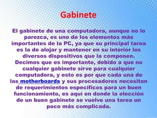 Gabinete
El gabinete de una computadora, aunque no lo
parezca, es uno de los elementos más
importantes de la PC, ya que su principal tarea
es la de alojar y mantener en su interior los
diversos dispositivos que la componen.
Decimos que es importante, debido a que no
cualquier gabinete sirve para cualquier
computadora, y esto es por que cada una de
las motherboards y sus procesadores necesitan
de requerimientos específicos para un buen
funcionamiento, es aquí en donde la elección
de un buen gabinete se vuelve una tarea un
poco más complicada.
 