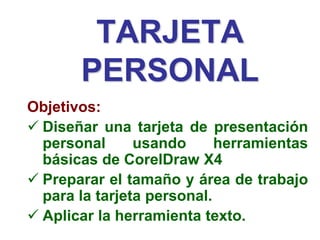 TARJETA
PERSONAL
Objetivos:
 Diseñar una tarjeta de presentación
personal usando herramientas
básicas de CorelDraw X4
 Preparar el tamaño y área de trabajo
para la tarjeta personal.
 Aplicar la herramienta texto.
 